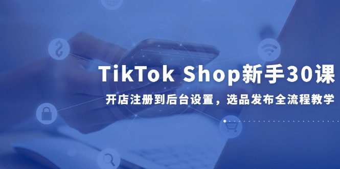TikTok Shop新手30课，开店注册到后台设置，选品发布全流程教学-网创之家