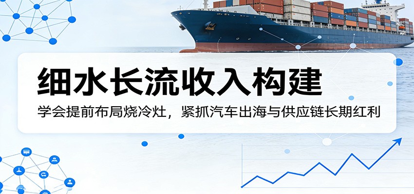 付费文章：细水长流收入构建，学会提前布局烧冷灶，紧抓汽车出海与供应链长期红利-网创之家