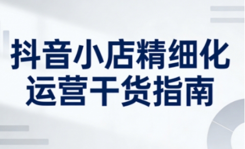 抖音小店精细化运营干货指南新版，助力商家系统提升店铺运营能力(更新26年5月)-网创之家