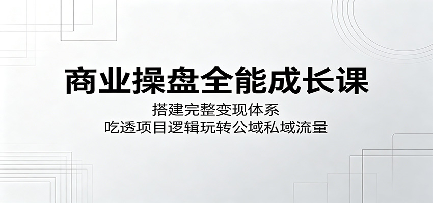 商业操盘全能成长课：搭建完整变现体系，吃透项目逻辑玩转公域私域流量-网创之家