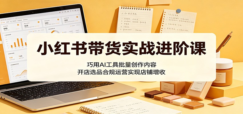 小红书带货实战进阶课：巧用AI工具批量创作内容，开店选品合规运营实现店铺增收-网创之家