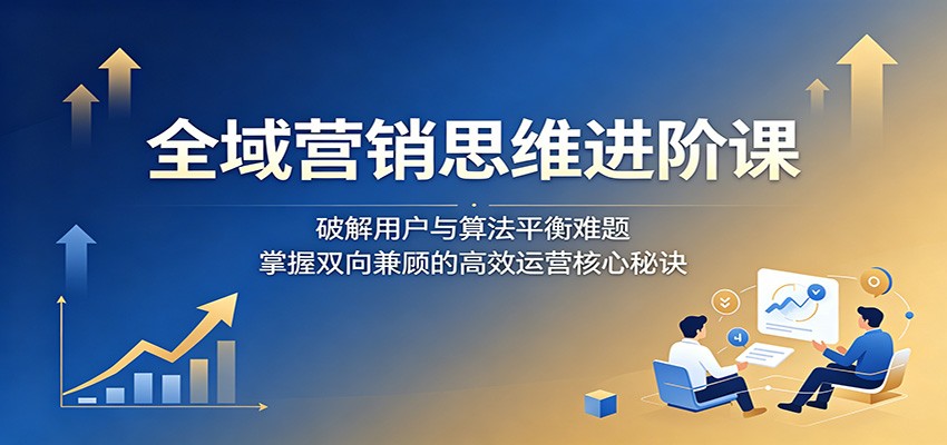 全域营销思维进阶课：破解用户与算法平衡难题，掌握双向兼顾的高效运营核心秘诀-网创之家