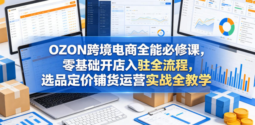 OZON跨境电商全能必修课，零基础开店入驻全流程，选品定价铺货运营实战全教学(更新0605)-网创之家