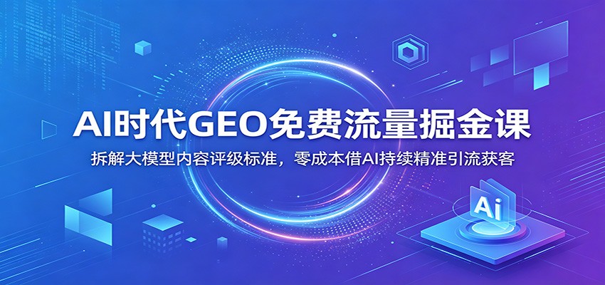 AI时代GEO免费流量掘金课：拆解大模型内容评级标准，零成本借AI持续精准引流获客-网创之家