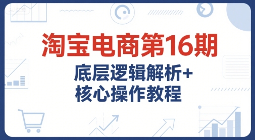 淘宝电商第16期，底层逻辑解析+核心操作教程，运营、推广提升能力的必学课程+配套资料-网创之家