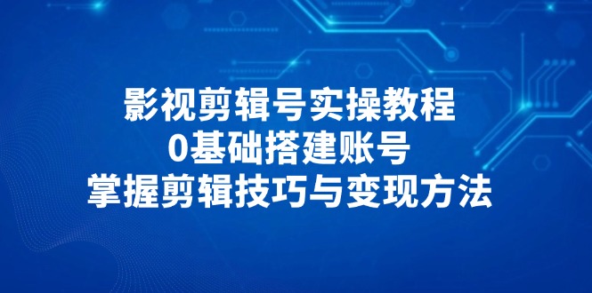 影视剪辑号实操教程，0基础搭建账号，掌握剪辑技巧与变现方法-网创之家