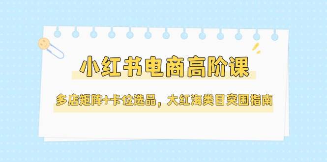 小红书电商高阶课，多店矩阵+卡位选品，大红海类目突围指南(更新5月)-网创之家