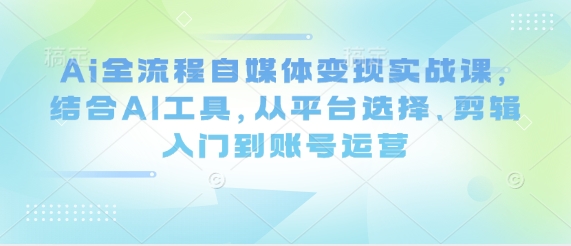 Ai全流程自媒体变现实战课，结合AI工具，从平台选择、剪辑入门到账号运营-网创之家
