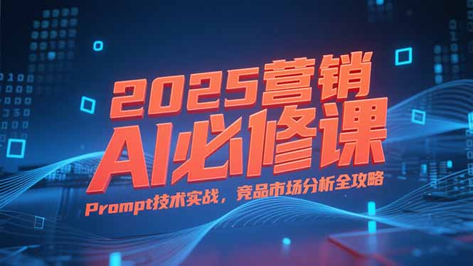 2025营销AI必修课，业务拆解逻辑，Prompt技术实战，竞品市场分析全攻略-网创之家