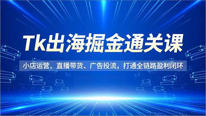 Tk出海掘金通关课，小店运营、直播带货、广告投流，打通全链路盈利闭环-网创之家