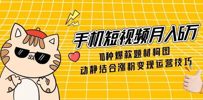 手机短视频月入6万，10种爆款题材构图，动静结合涨粉变现运营技巧-网创之家