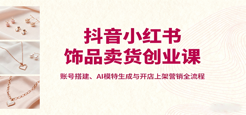 抖音小红书饰品卖货创业课，账号搭建、AI模特生成与开店上架营销全流程-网创之家