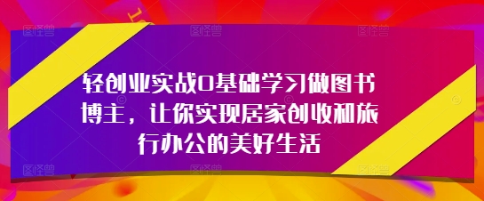 轻创业实战0基础学习做图书博主，让你实现居家创收和旅行办公的美好生活-网创之家