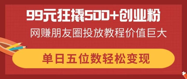 99元狂撬500+创业粉，网赚朋友圈投放教程价值巨大，单日五位数轻松变现-网创之家