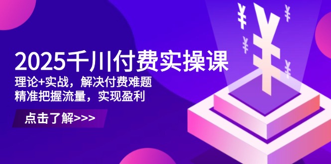 2025千川付费实操课，理论+实战，解决付费难题，精准把握流量，实现盈利-网创之家