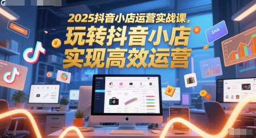 2025抖音小店运营实战课，玩转抖音小店，实现高效运营-网创之家