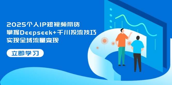 2025个人IP短视频带货，掌握Deepseek+千川投流技巧，实现全域流量变现-网创之家